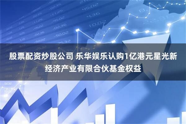 股票配资炒股公司 乐华娱乐认购1亿港元星光新经济产业有限合伙基金权益