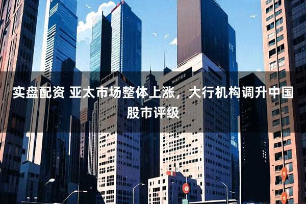 实盘配资 亚太市场整体上涨，大行机构调升中国股市评级