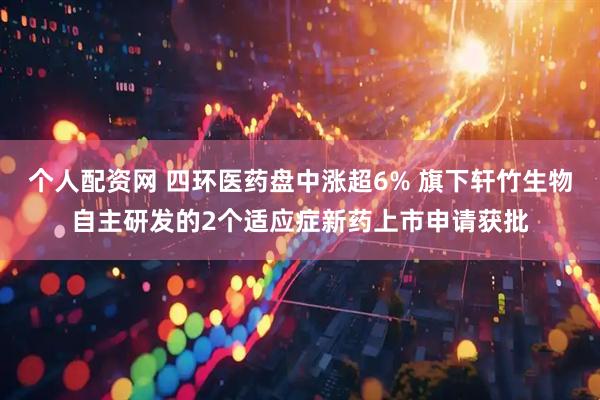 个人配资网 四环医药盘中涨超6% 旗下轩竹生物自主研发的2个适应症新药上市申请获批