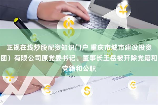 正规在线炒股配资知识门户 重庆市城市建设投资（集团）有限公司原党委书记、董事长王岳被开除党籍和公职
