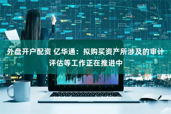 外盘开户配资 亿华通：拟购买资产所涉及的审计评估等工作正在推进中