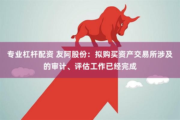 专业杠杆配资 友阿股份：拟购买资产交易所涉及的审计、评估工作已经完成