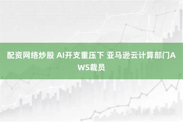 配资网络炒股 AI开支重压下 亚马逊云计算部门AWS裁员