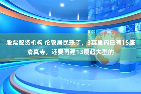 股票配资机构 伦敦居民怒了，3英里内已有15座清真寺，还要再建13层超大型的
