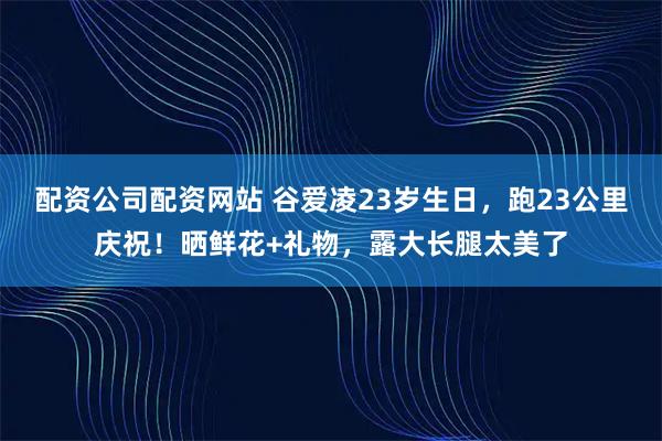 配资公司配资网站 谷爱凌23岁生日，跑23公里庆祝！晒鲜花+礼物，露大长腿太美了